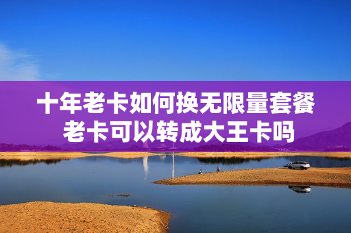 十年老卡如何换无限量套餐 老卡可以转成大王卡吗