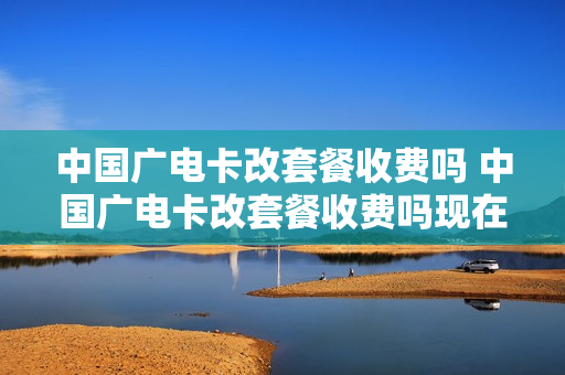 中国广电卡改套餐收费吗 中国广电卡改套餐收费吗现在