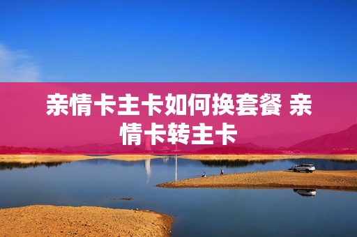 亲情卡主卡如何换套餐 亲情卡转主卡