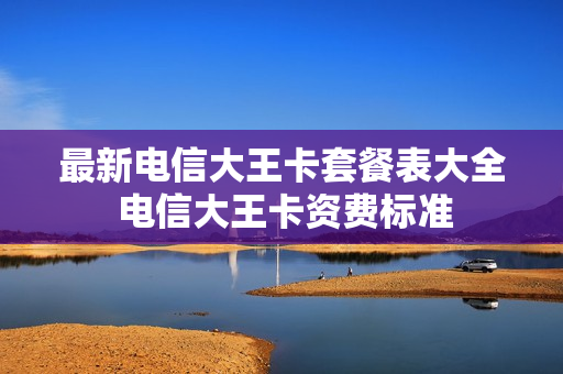 最新电信大王卡套餐表大全 电信大王卡资费标准
