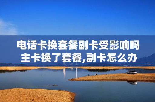 电话卡换套餐副卡受影响吗 主卡换了套餐,副卡怎么办