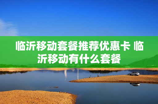 临沂移动套餐推荐优惠卡 临沂移动有什么套餐