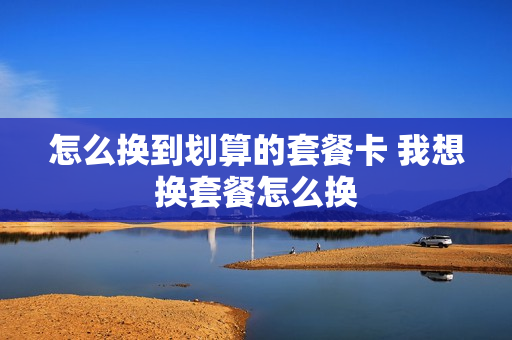 怎么换到划算的套餐卡 我想换套餐怎么换