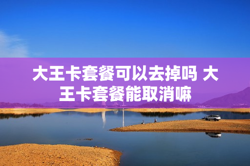 大王卡套餐可以去掉吗 大王卡套餐能取消嘛