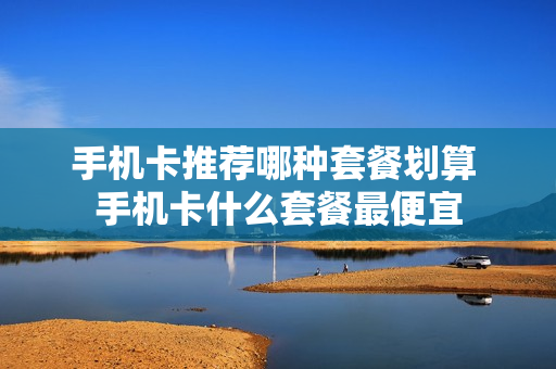 手机卡推荐哪种套餐划算 手机卡什么套餐最便宜