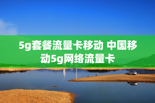 5g套餐流量卡移动 中国移动5g网络流量卡