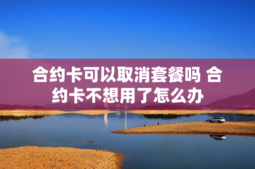 合约卡可以取消套餐吗 合约卡不想用了怎么办