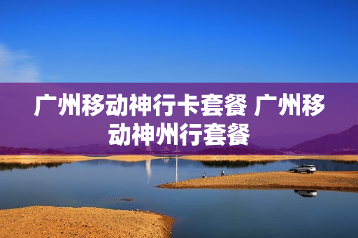 广州移动神行卡套餐 广州移动神州行套餐