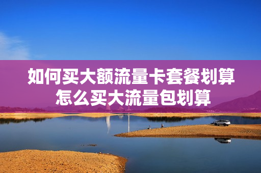 如何买大额流量卡套餐划算 怎么买大流量包划算