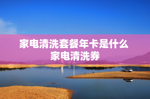 家电清洗套餐年卡是什么 家电清洗券