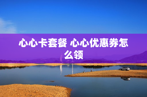 心心卡套餐 心心优惠券怎么领