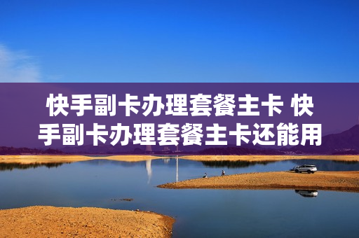 快手副卡办理套餐主卡 快手副卡办理套餐主卡还能用吗