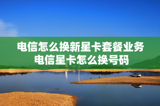 电信怎么换新星卡套餐业务 电信星卡怎么换号码