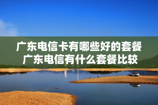 广东电信卡有哪些好的套餐 广东电信有什么套餐比较便宜的