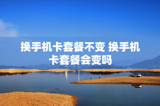 换手机卡套餐不变 换手机卡套餐会变吗
