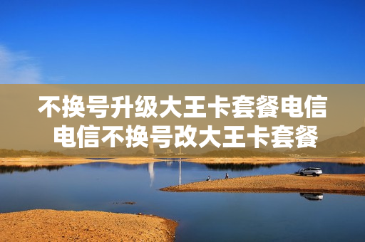 不换号升级大王卡套餐电信 电信不换号改大王卡套餐