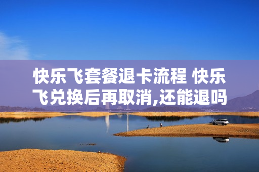 快乐飞套餐退卡流程 快乐飞兑换后再取消,还能退吗?