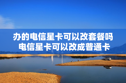 办的电信星卡可以改套餐吗 电信星卡可以改成普通卡吗
