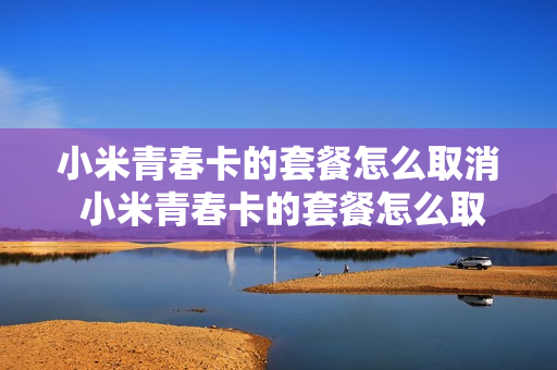 小米青春卡的套餐怎么取消 小米青春卡的套餐怎么取消不了
