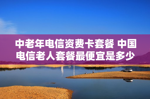 中老年电信资费卡套餐 中国电信老人套餐最便宜是多少