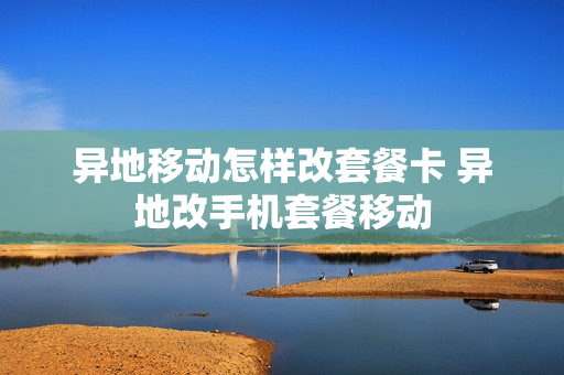 异地移动怎样改套餐卡 异地改手机套餐移动