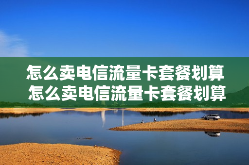 怎么卖电信流量卡套餐划算 怎么卖电信流量卡套餐划算呢