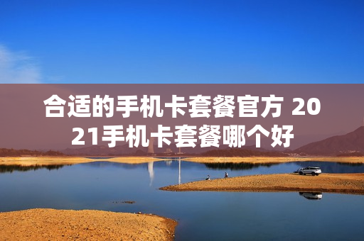 合适的手机卡套餐官方 2021手机卡套餐哪个好