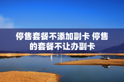 停售套餐不添加副卡 停售的套餐不让办副卡
