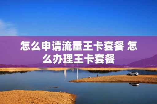 怎么申请流量王卡套餐 怎么办理王卡套餐