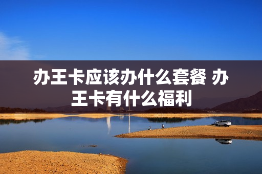 办王卡应该办什么套餐 办王卡有什么福利