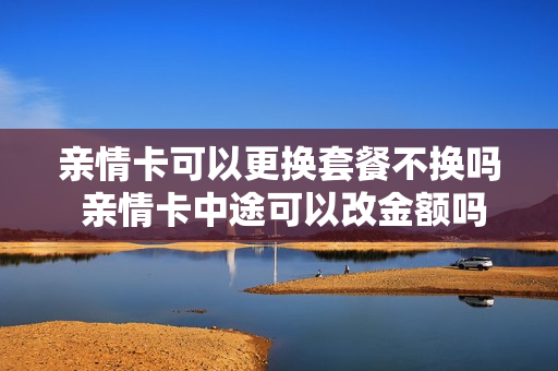亲情卡可以更换套餐不换吗 亲情卡中途可以改金额吗