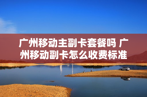 广州移动主副卡套餐吗 广州移动副卡怎么收费标准