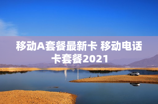 移动A套餐最新卡 移动电话卡套餐2021