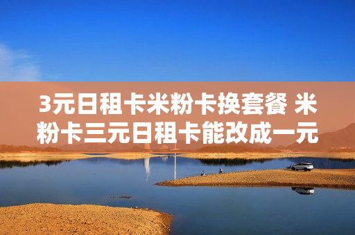 3元日租卡米粉卡换套餐 米粉卡三元日租卡能改成一元的不