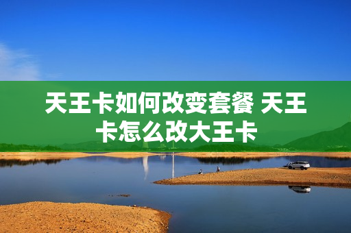 天王卡如何改变套餐 天王卡怎么改大王卡