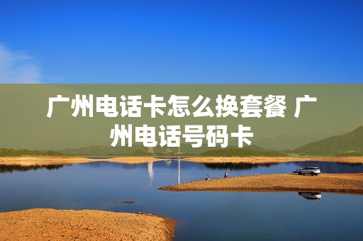广州电话卡怎么换套餐 广州电话号码卡