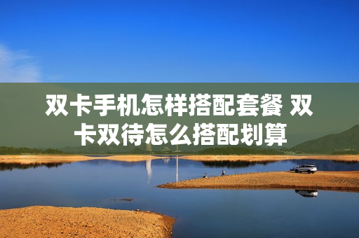 双卡手机怎样搭配套餐 双卡双待怎么搭配划算