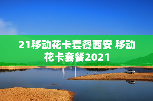 21移动花卡套餐西安 移动花卡套餐2021