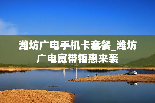 潍坊广电手机卡套餐_潍坊广电宽带钜惠来袭
