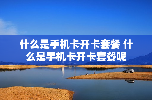 什么是手机卡开卡套餐 什么是手机卡开卡套餐呢