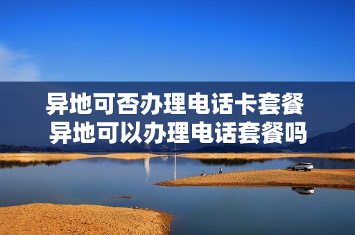 异地可否办理电话卡套餐 异地可以办理电话套餐吗