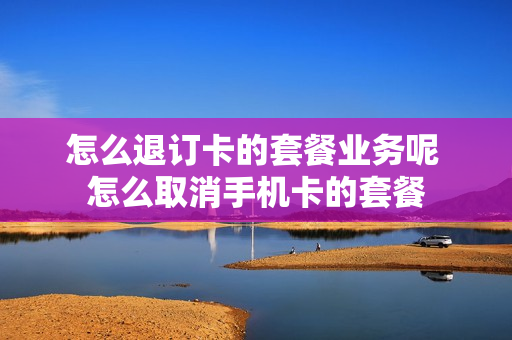 怎么退订卡的套餐业务呢 怎么取消手机卡的套餐
