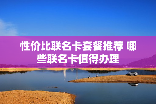 性价比联名卡套餐推荐 哪些联名卡值得办理