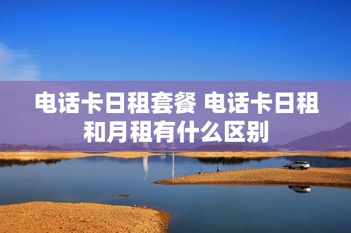 电话卡日租套餐 电话卡日租和月租有什么区别