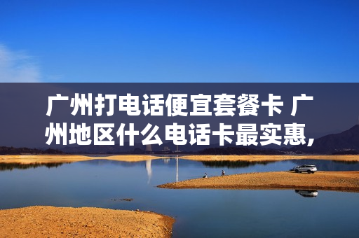 广州打电话便宜套餐卡 广州地区什么电话卡最实惠,流量多