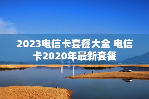 2023电信卡套餐大全 电信卡2020年最新套餐
