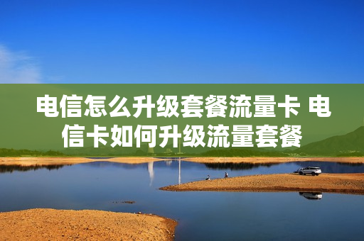电信怎么升级套餐流量卡 电信卡如何升级流量套餐