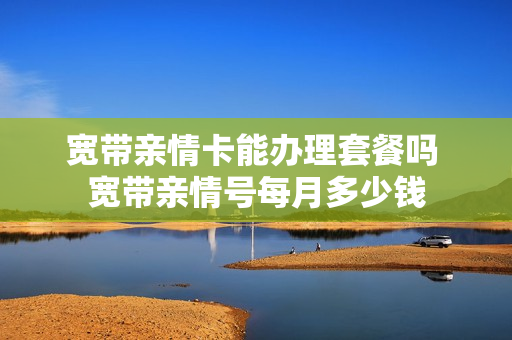 宽带亲情卡能办理套餐吗 宽带亲情号每月多少钱