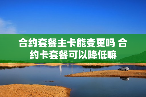 合约套餐主卡能变更吗 合约卡套餐可以降低嘛
