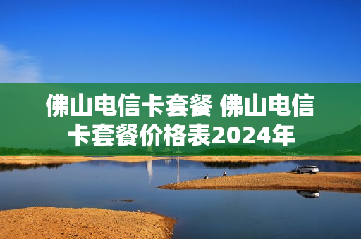佛山电信卡套餐 佛山电信卡套餐价格表2024年